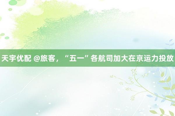 天宇优配 @旅客，“五一”各航司加大在京运力投放