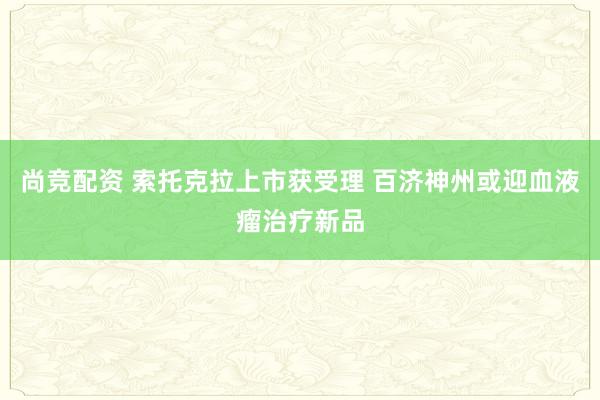 尚竞配资 索托克拉上市获受理 百济神州或迎血液瘤治疗新品