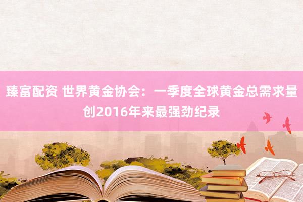 臻富配资 世界黄金协会：一季度全球黄金总需求量创2016年来最强劲纪录