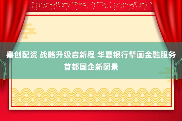 嘉创配资 战略升级启新程 华夏银行擘画金融服务首都国企新图景