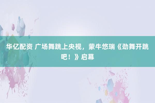 华亿配资 广场舞跳上央视，蒙牛悠瑞《劲舞开跳吧！》启幕