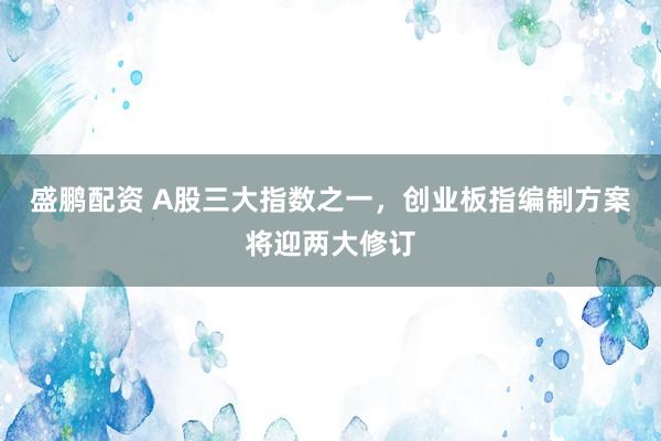 盛鹏配资 A股三大指数之一，创业板指编制方案将迎两大修订