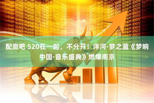 配资吧 520在一起，不分开！洋河·梦之蓝《梦响中国·音乐盛典》燃爆南京