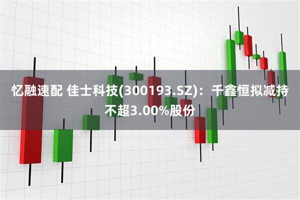 忆融速配 佳士科技(300193.SZ)：千鑫恒拟减持不超3.00%股份