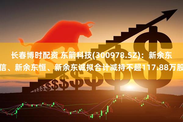 长春博时配资 东箭科技(300978.SZ)：新余东信、新余东恒、新余东诚拟合计减持不超117.88万股