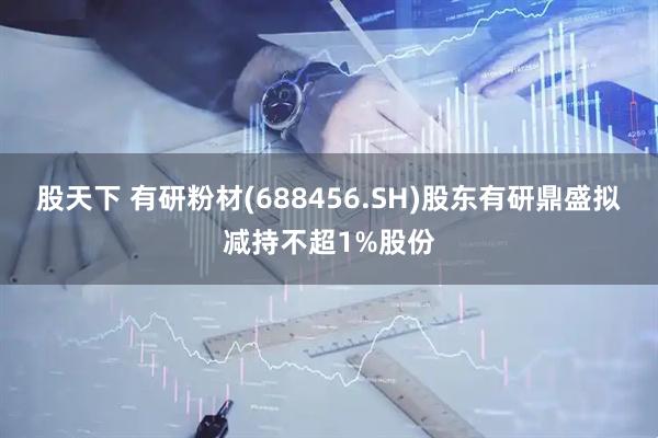 股天下 有研粉材(688456.SH)股东有研鼎盛拟减持不超1%股份