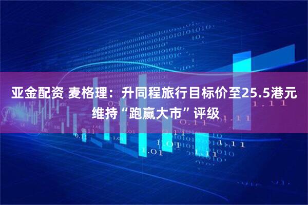 亚金配资 麦格理：升同程旅行目标价至25.5港元 维持“跑赢大市”评级