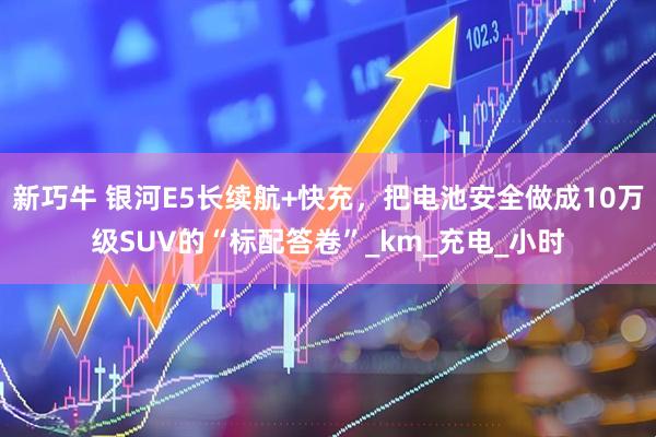 新巧牛 银河E5长续航+快充，把电池安全做成10万级SUV的“标配答卷”_km_充电_小时