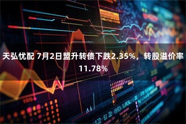 天弘忧配 7月2日盟升转债下跌2.35%，转股溢价率11.78%