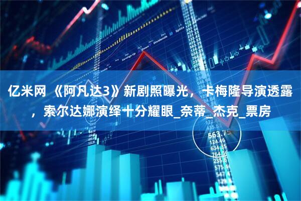 亿米网 《阿凡达3》新剧照曝光，卡梅隆导演透露，索尔达娜演绎十分耀眼_奈蒂_杰克_票房