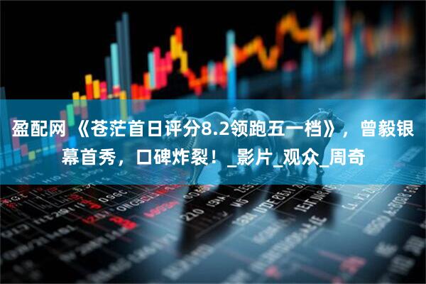 盈配网 《苍茫首日评分8.2领跑五一档》，曾毅银幕首秀，口碑炸裂！_影片_观众_周奇