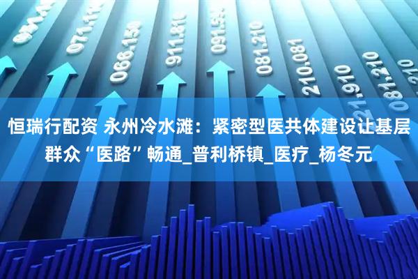 恒瑞行配资 永州冷水滩：紧密型医共体建设让基层群众“医路”畅通_普利桥镇_医疗_杨冬元