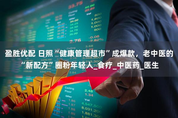 盈胜优配 日照“健康管理超市”成爆款，老中医的“新配方”圈粉年轻人_食疗_中医药_医生