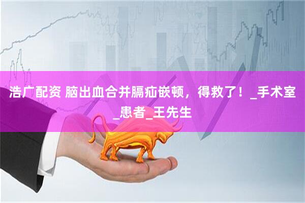 浩广配资 脑出血合并膈疝嵌顿，得救了！_手术室_患者_王先生