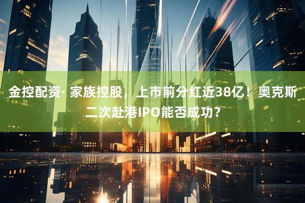 金控配资· 家族控股，上市前分红近38亿！奥克斯二次赴港IPO能否成功？