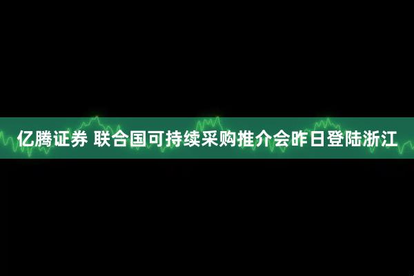 亿腾证券 联合国可持续采购推介会昨日登陆浙江