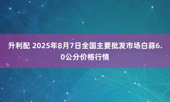 升利配 2025年8月7日全国主要批发市场白蒜6.0公分价格行情