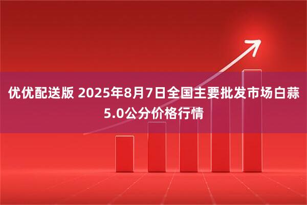 优优配送版 2025年8月7日全国主要批发市场白蒜5.0公分价格行情