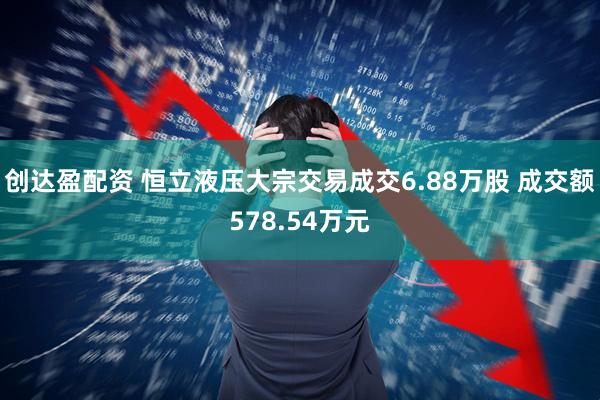 创达盈配资 恒立液压大宗交易成交6.88万股 成交额578.54万元