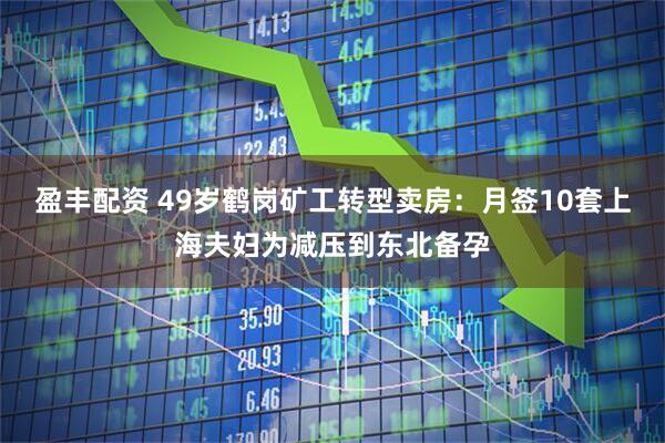 盈丰配资 49岁鹤岗矿工转型卖房：月签10套上海夫妇为减压到东北备孕