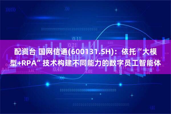 配资台 国网信通(600131.SH)：依托“大模型+RPA”技术构建不同能力的数字员工智能体