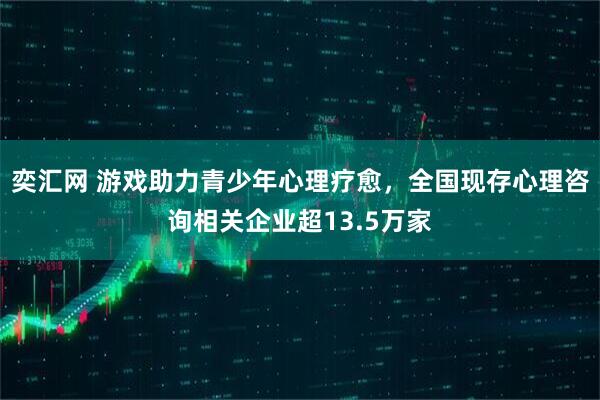奕汇网 游戏助力青少年心理疗愈，全国现存心理咨询相关企业超13.5万家