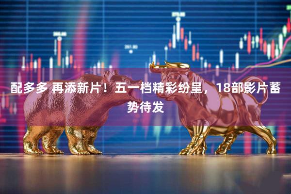 配多多 再添新片！五一档精彩纷呈，18部影片蓄势待发