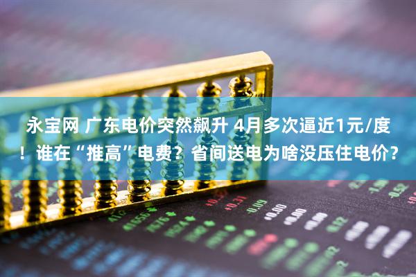 永宝网 广东电价突然飙升 4月多次逼近1元/度！谁在“推高”电费？省间送电为啥没压住电价？